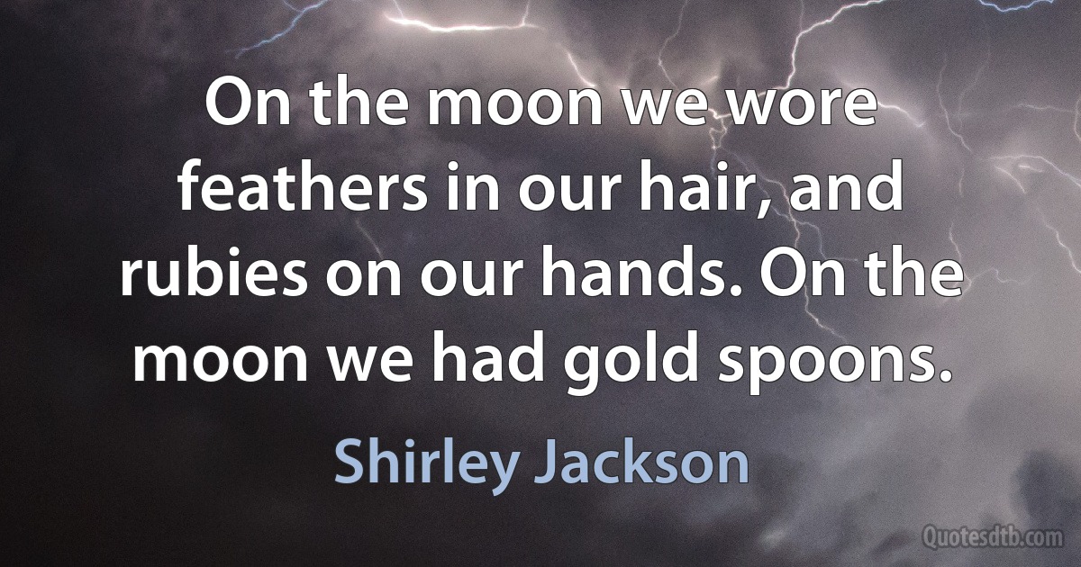 On the moon we wore feathers in our hair, and rubies on our hands. On the moon we had gold spoons. (Shirley Jackson)