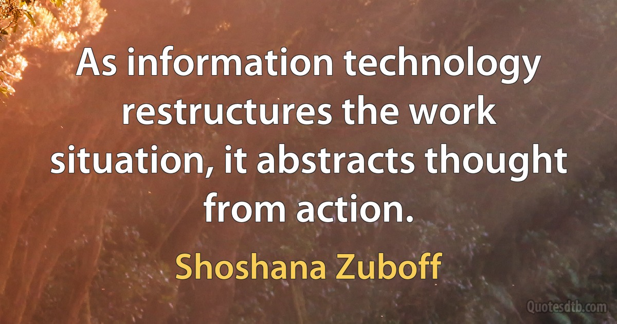 As information technology restructures the work situation, it abstracts thought from action. (Shoshana Zuboff)