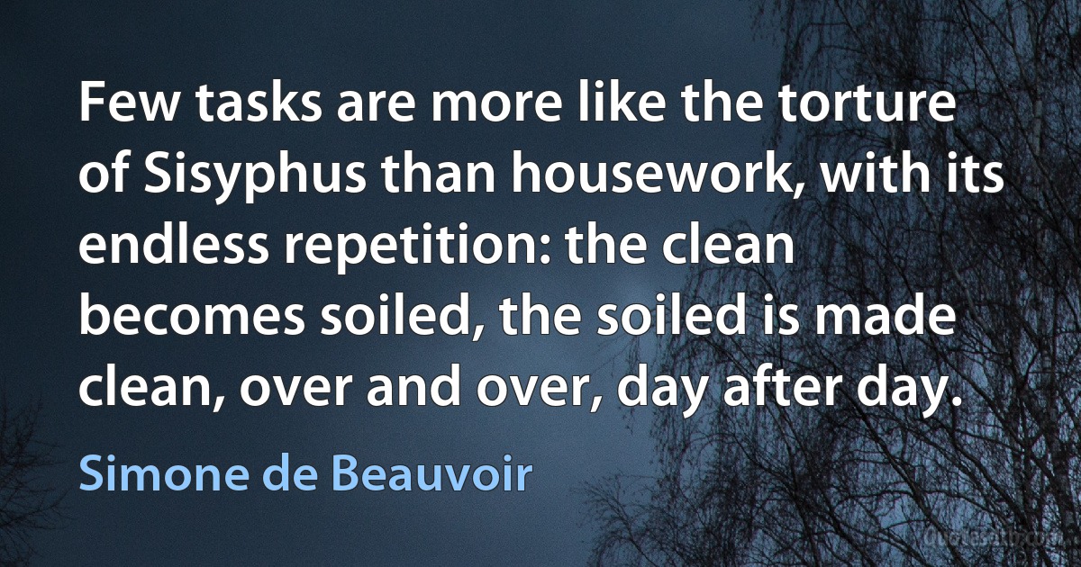 Few tasks are more like the torture of Sisyphus than housework, with its endless repetition: the clean becomes soiled, the soiled is made clean, over and over, day after day. (Simone de Beauvoir)