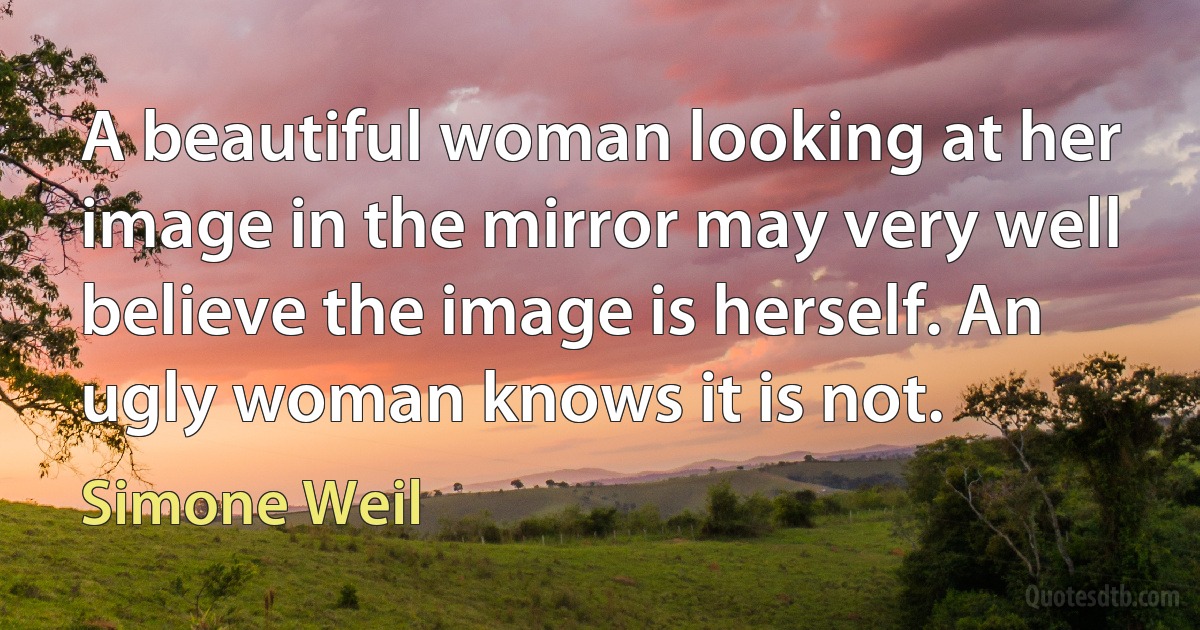 A beautiful woman looking at her image in the mirror may very well believe the image is herself. An ugly woman knows it is not. (Simone Weil)