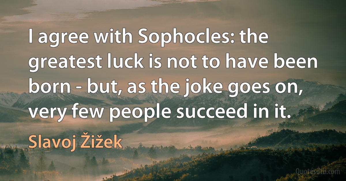 I agree with Sophocles: the greatest luck is not to have been born - but, as the joke goes on, very few people succeed in it. (Slavoj Žižek)