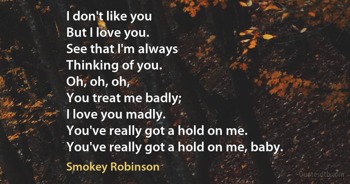 I don't like you
But I love you.
See that I'm always
Thinking of you.
Oh, oh, oh,
You treat me badly;
I love you madly.
You've really got a hold on me.
You've really got a hold on me, baby. (Smokey Robinson)