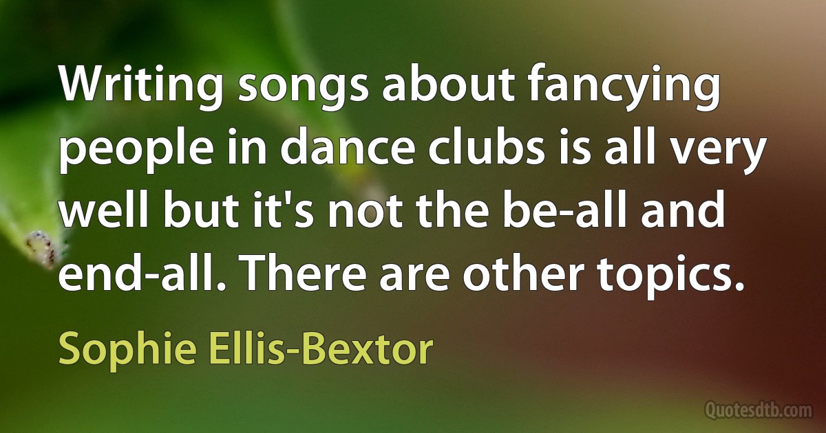 Writing songs about fancying people in dance clubs is all very well but it's not the be-all and end-all. There are other topics. (Sophie Ellis-Bextor)