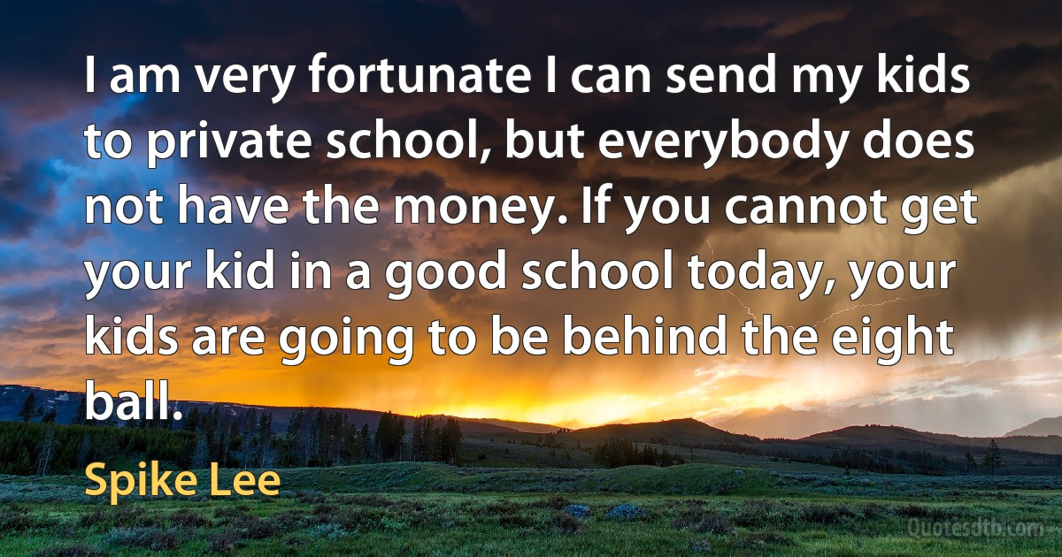 I am very fortunate I can send my kids to private school, but everybody does not have the money. If you cannot get your kid in a good school today, your kids are going to be behind the eight ball. (Spike Lee)