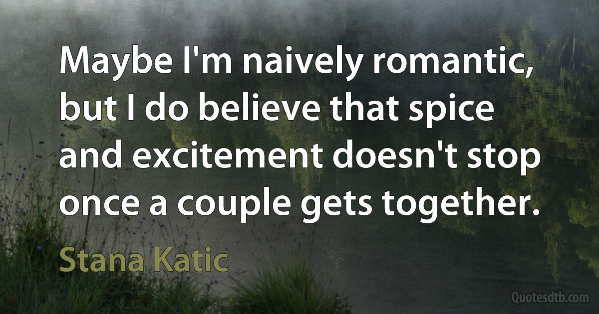 Maybe I'm naively romantic, but I do believe that spice and excitement doesn't stop once a couple gets together. (Stana Katic)