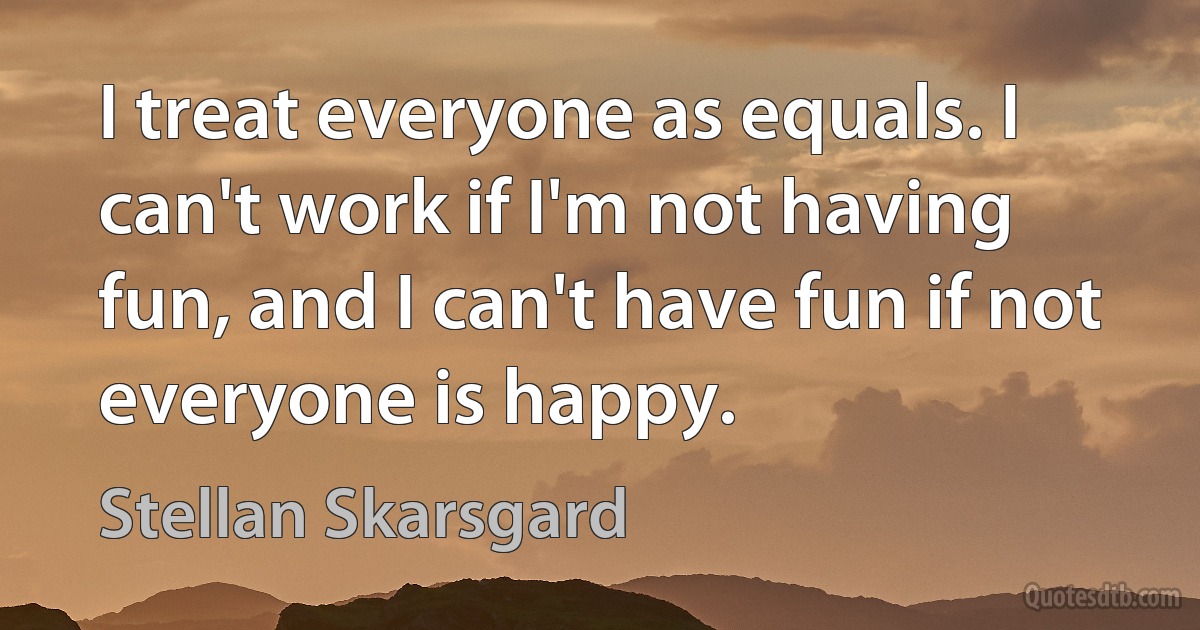 I treat everyone as equals. I can't work if I'm not having fun, and I can't have fun if not everyone is happy. (Stellan Skarsgard)