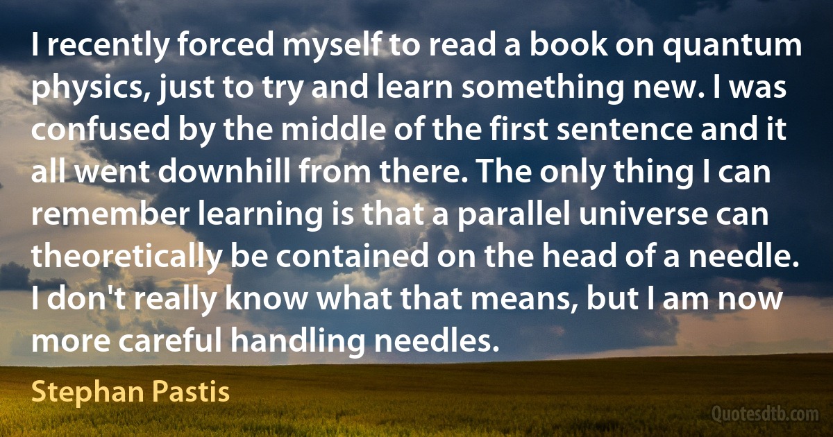 I recently forced myself to read a book on quantum physics, just to try and learn something new. I was confused by the middle of the first sentence and it all went downhill from there. The only thing I can remember learning is that a parallel universe can theoretically be contained on the head of a needle. I don't really know what that means, but I am now more careful handling needles. (Stephan Pastis)