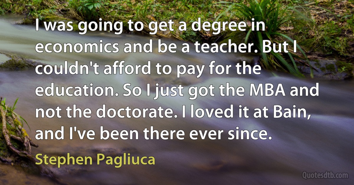 I was going to get a degree in economics and be a teacher. But I couldn't afford to pay for the education. So I just got the MBA and not the doctorate. I loved it at Bain, and I've been there ever since. (Stephen Pagliuca)