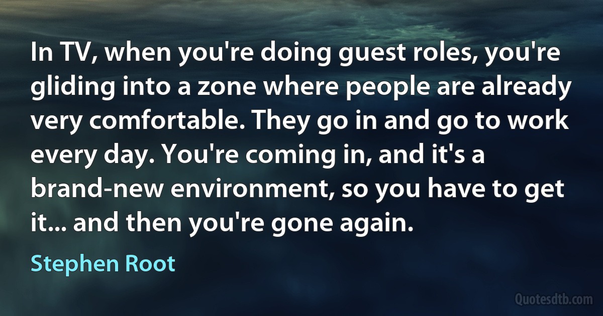 In TV, when you're doing guest roles, you're gliding into a zone where people are already very comfortable. They go in and go to work every day. You're coming in, and it's a brand-new environment, so you have to get it... and then you're gone again. (Stephen Root)