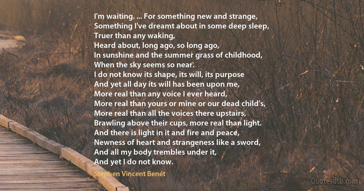 I'm waiting. ... For something new and strange,
Something I've dreamt about in some deep sleep,
Truer than any waking,
Heard about, long ago, so long ago,
In sunshine and the summer grass of childhood,
When the sky seems so near.
I do not know its shape, its will, its purpose
And yet all day its will has been upon me,
More real than any voice I ever heard,
More real than yours or mine or our dead child's,
More real than all the voices there upstairs,
Brawling above their cups, more real than light.
And there is light in it and fire and peace,
Newness of heart and strangeness like a sword,
And all my body trembles under it,
And yet I do not know. (Stephen Vincent Benét)