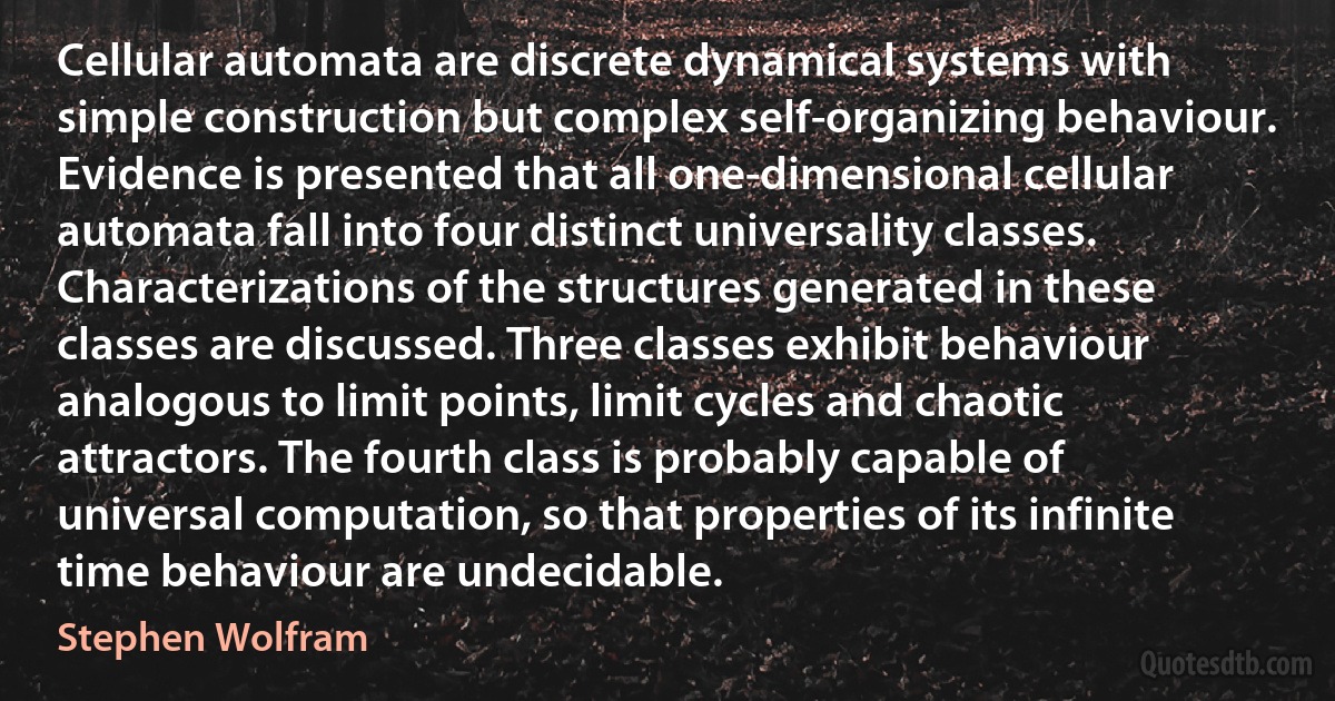 Cellular automata are discrete dynamical systems with simple construction but complex self-organizing behaviour. Evidence is presented that all one-dimensional cellular automata fall into four distinct universality classes. Characterizations of the structures generated in these classes are discussed. Three classes exhibit behaviour analogous to limit points, limit cycles and chaotic attractors. The fourth class is probably capable of universal computation, so that properties of its infinite time behaviour are undecidable. (Stephen Wolfram)