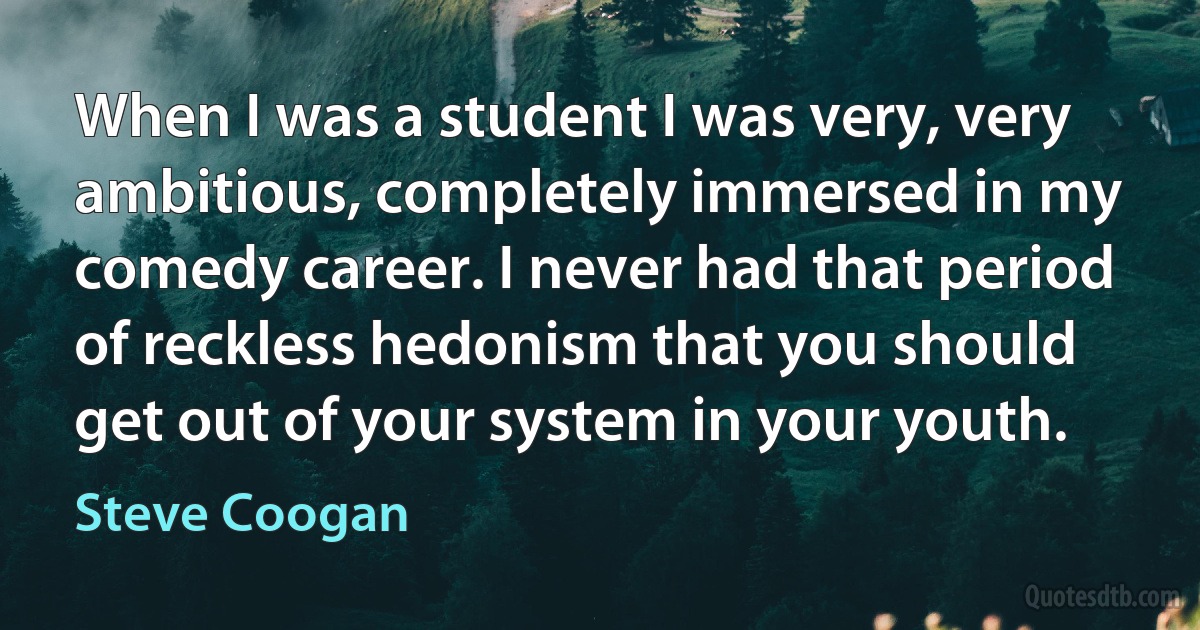 When I was a student I was very, very ambitious, completely immersed in my comedy career. I never had that period of reckless hedonism that you should get out of your system in your youth. (Steve Coogan)