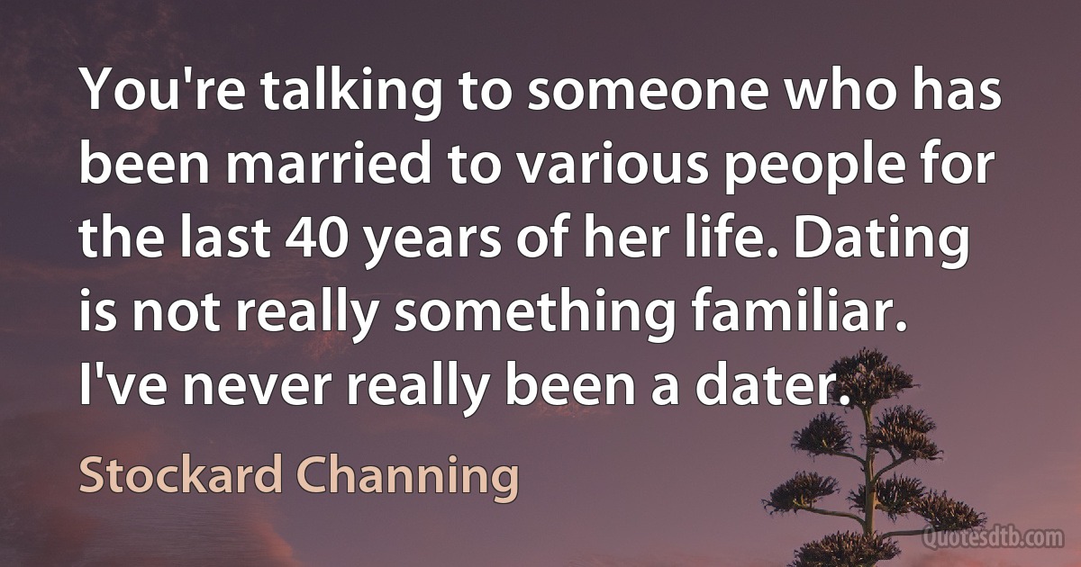 You're talking to someone who has been married to various people for the last 40 years of her life. Dating is not really something familiar. I've never really been a dater. (Stockard Channing)