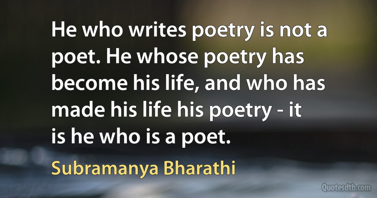 He who writes poetry is not a poet. He whose poetry has become his life, and who has made his life his poetry - it is he who is a poet. (Subramanya Bharathi)