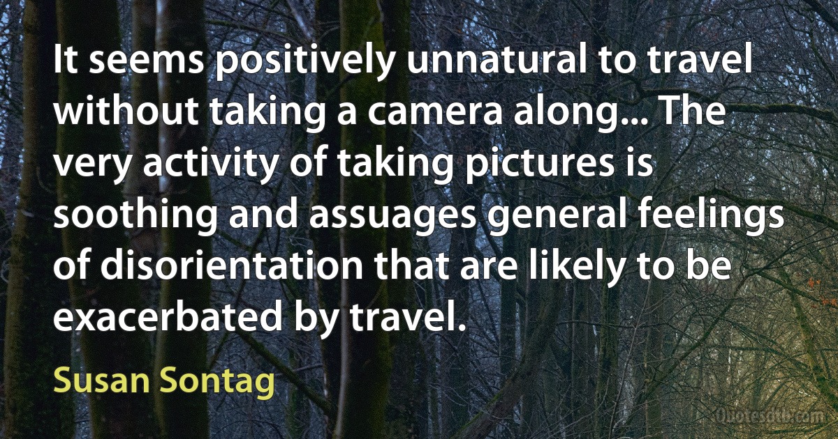 It seems positively unnatural to travel without taking a camera along... The very activity of taking pictures is soothing and assuages general feelings of disorientation that are likely to be exacerbated by travel. (Susan Sontag)