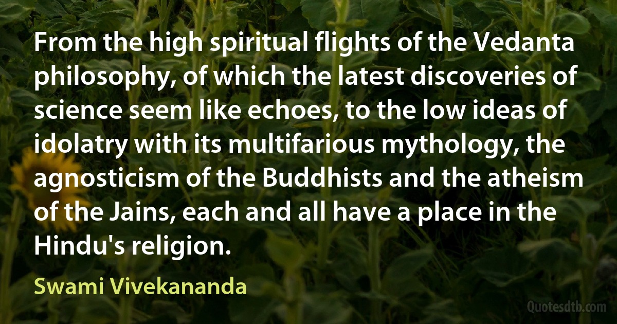 From the high spiritual flights of the Vedanta philosophy, of which the latest discoveries of science seem like echoes, to the low ideas of idolatry with its multifarious mythology, the agnosticism of the Buddhists and the atheism of the Jains, each and all have a place in the Hindu's religion. (Swami Vivekananda)