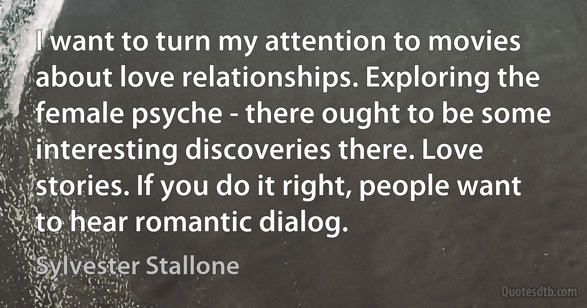 I want to turn my attention to movies about love relationships. Exploring the female psyche - there ought to be some interesting discoveries there. Love stories. If you do it right, people want to hear romantic dialog. (Sylvester Stallone)