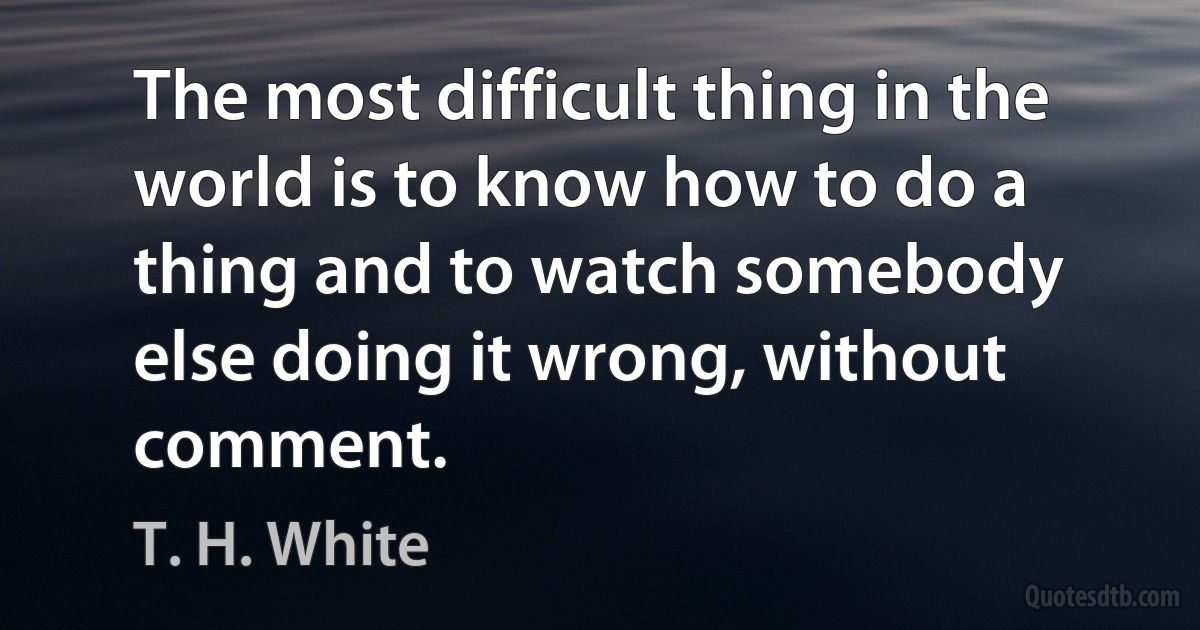 The most difficult thing in the world is to know how to do a thing and to watch somebody else doing it wrong, without comment. (T. H. White)