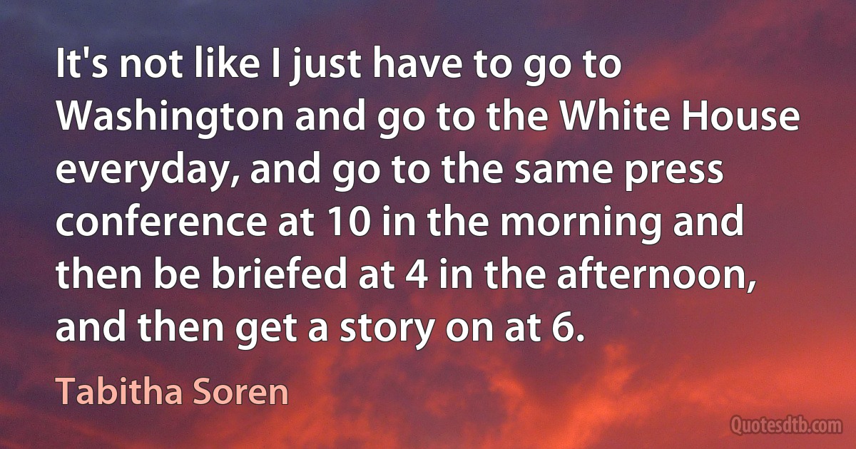 It's not like I just have to go to Washington and go to the White House everyday, and go to the same press conference at 10 in the morning and then be briefed at 4 in the afternoon, and then get a story on at 6. (Tabitha Soren)