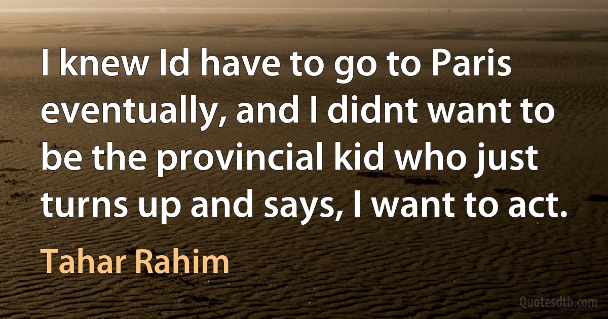 I knew Id have to go to Paris eventually, and I didnt want to be the provincial kid who just turns up and says, I want to act. (Tahar Rahim)