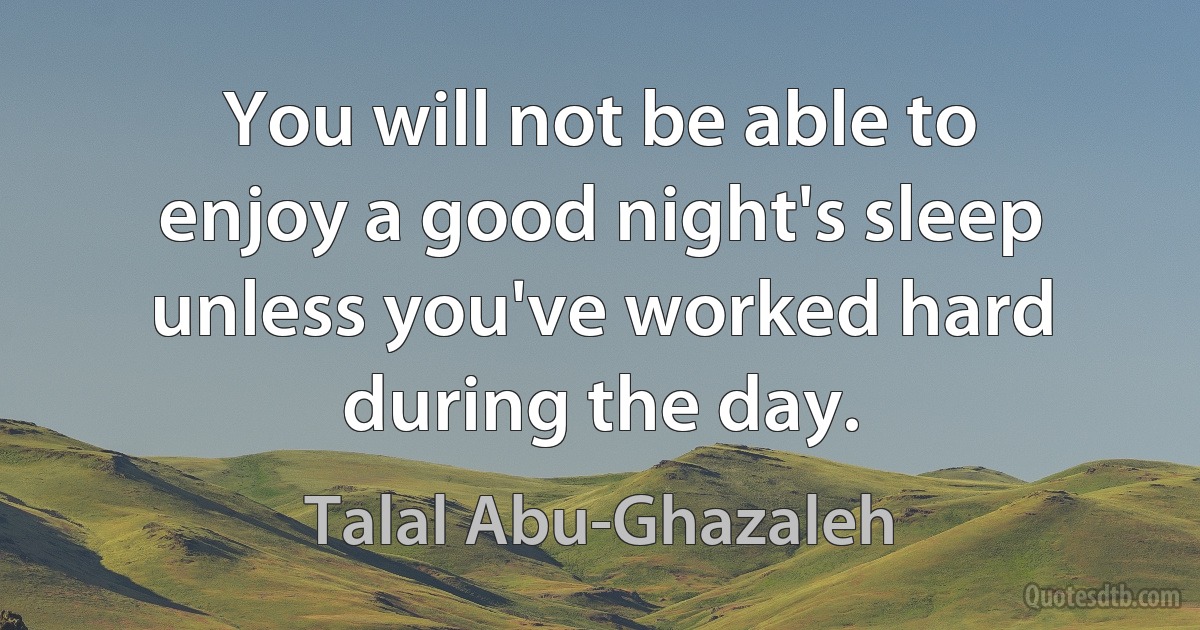 You will not be able to enjoy a good night's sleep unless you've worked hard during the day. (Talal Abu-Ghazaleh)