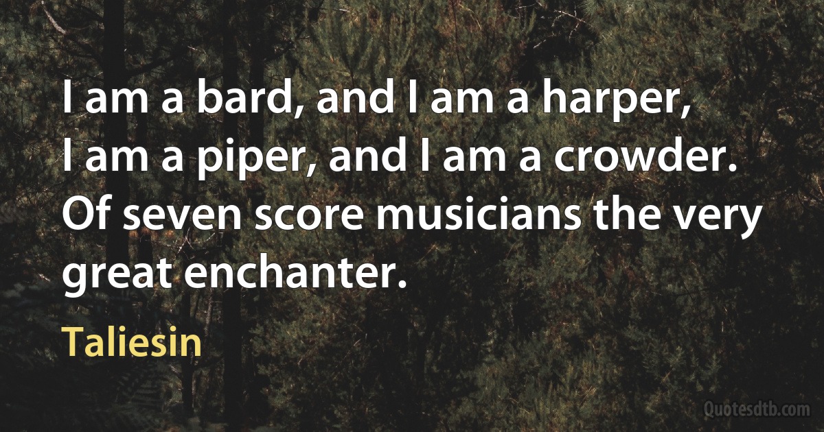 I am a bard, and I am a harper,
I am a piper, and I am a crowder.
Of seven score musicians the very great enchanter. (Taliesin)