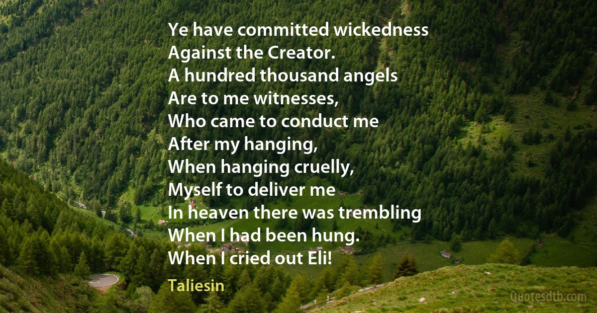 Ye have committed wickedness
Against the Creator.
A hundred thousand angels
Are to me witnesses,
Who came to conduct me
After my hanging,
When hanging cruelly,
Myself to deliver me
In heaven there was trembling
When I had been hung.
When I cried out Eli! (Taliesin)