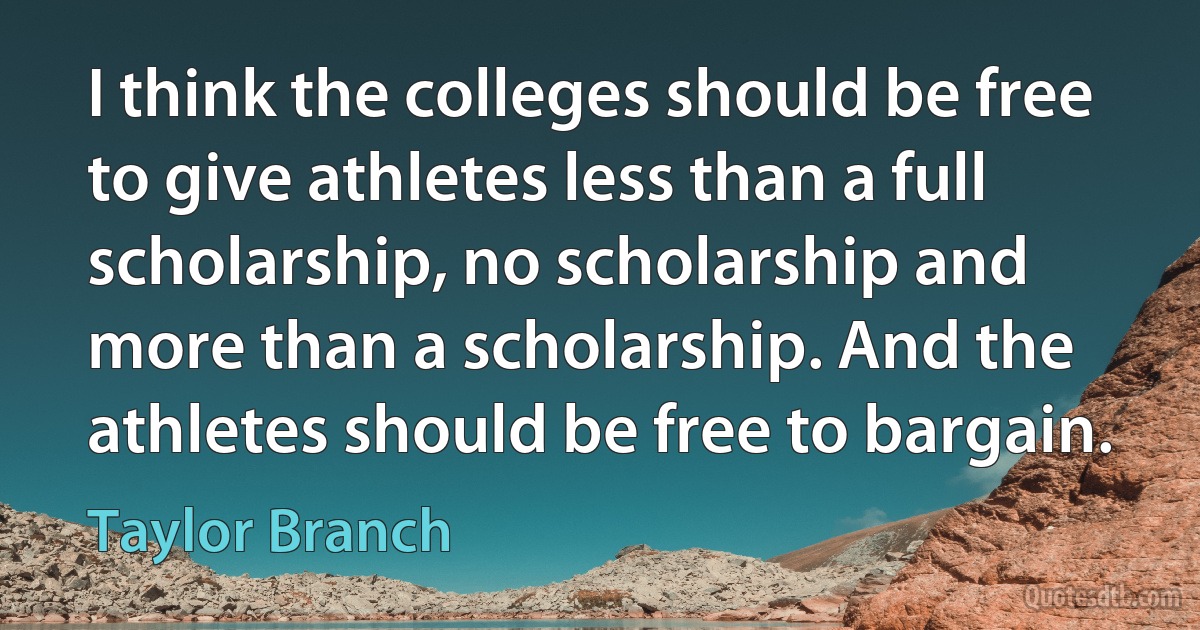 I think the colleges should be free to give athletes less than a full scholarship, no scholarship and more than a scholarship. And the athletes should be free to bargain. (Taylor Branch)