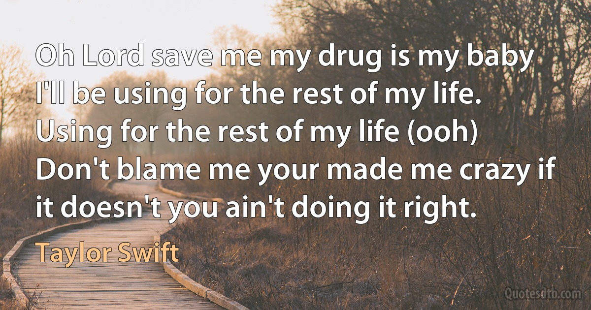 Oh Lord save me my drug is my baby I'll be using for the rest of my life.
Using for the rest of my life (ooh)
Don't blame me your made me crazy if it doesn't you ain't doing it right. (Taylor Swift)