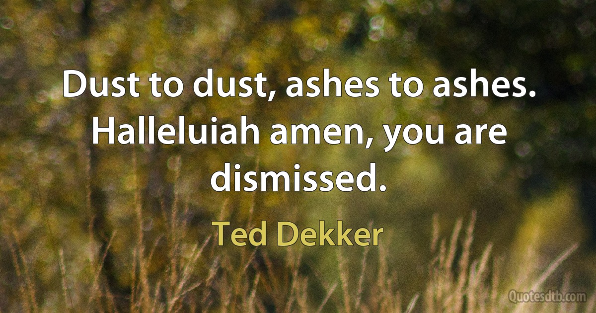 Dust to dust, ashes to ashes. Halleluiah amen, you are dismissed. (Ted Dekker)