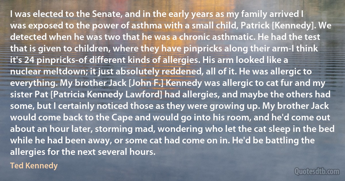 I was elected to the Senate, and in the early years as my family arrived I was exposed to the power of asthma with a small child, Patrick [Kennedy]. We detected when he was two that he was a chronic asthmatic. He had the test that is given to children, where they have pinpricks along their arm-I think it's 24 pinpricks-of different kinds of allergies. His arm looked like a nuclear meltdown; it just absolutely reddened, all of it. He was allergic to everything. My brother Jack [John F.] Kennedy was allergic to cat fur and my sister Pat [Patricia Kennedy Lawford] had allergies, and maybe the others had some, but I certainly noticed those as they were growing up. My brother Jack would come back to the Cape and would go into his room, and he'd come out about an hour later, storming mad, wondering who let the cat sleep in the bed while he had been away, or some cat had come on in. He'd be battling the allergies for the next several hours. (Ted Kennedy)