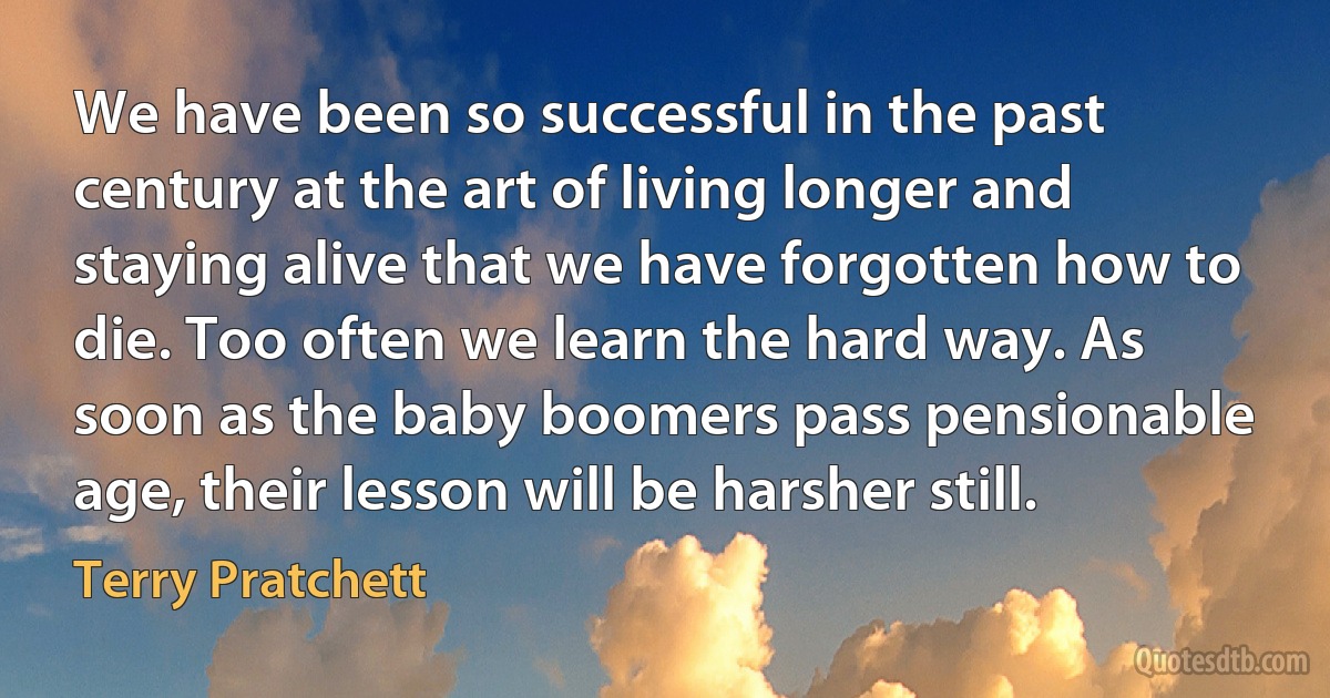 We have been so successful in the past century at the art of living longer and staying alive that we have forgotten how to die. Too often we learn the hard way. As soon as the baby boomers pass pensionable age, their lesson will be harsher still. (Terry Pratchett)