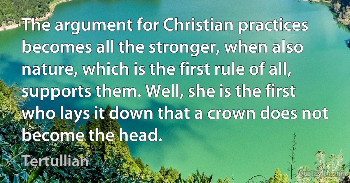 The argument for Christian practices becomes all the stronger, when also nature, which is the first rule of all, supports them. Well, she is the first who lays it down that a crown does not become the head. (Tertullian)