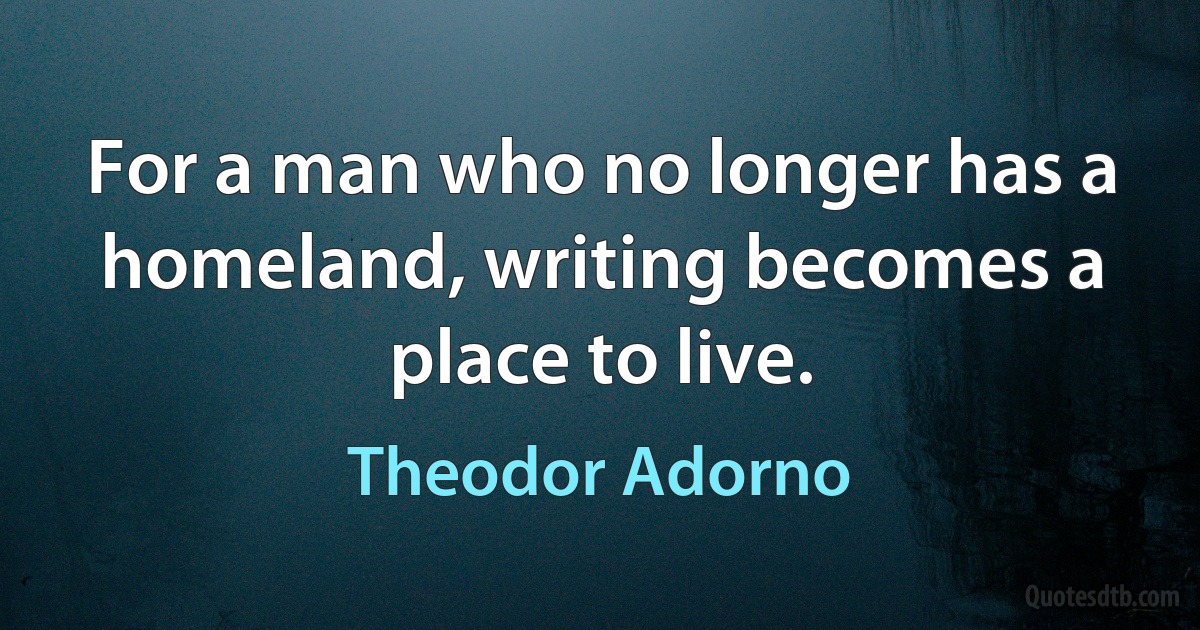 For a man who no longer has a homeland, writing becomes a place to live. (Theodor Adorno)