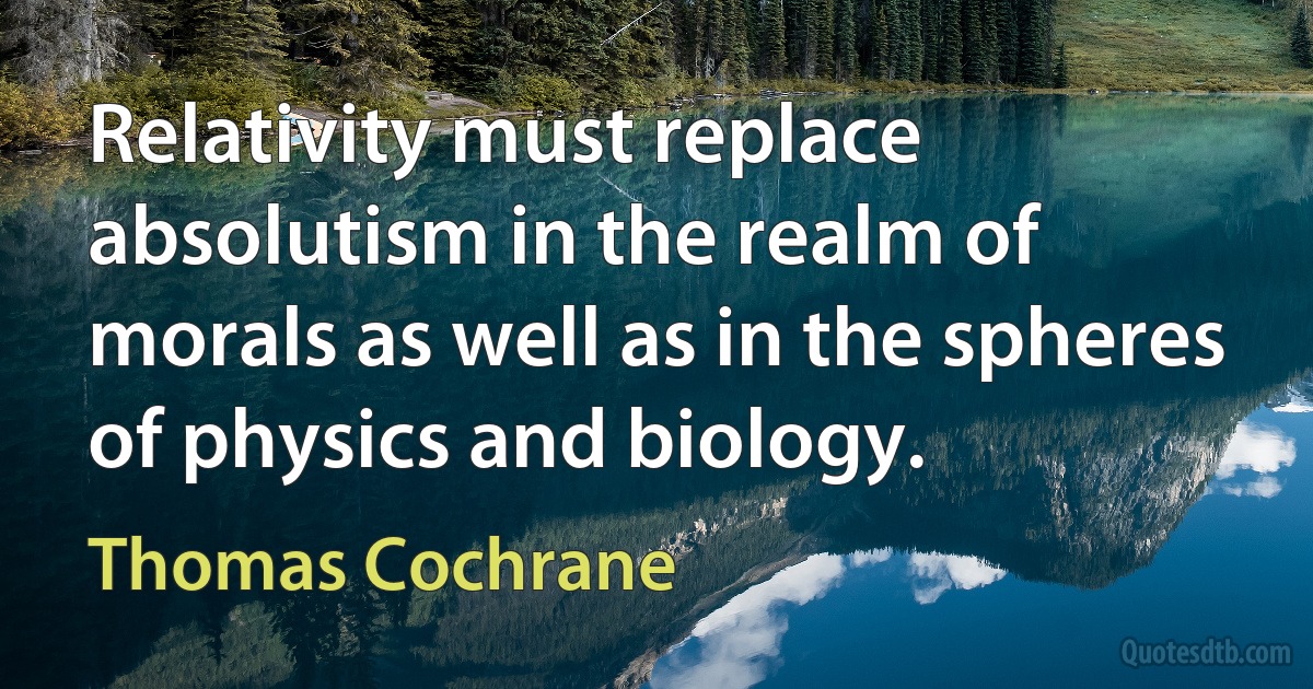 Relativity must replace absolutism in the realm of morals as well as in the spheres of physics and biology. (Thomas Cochrane)