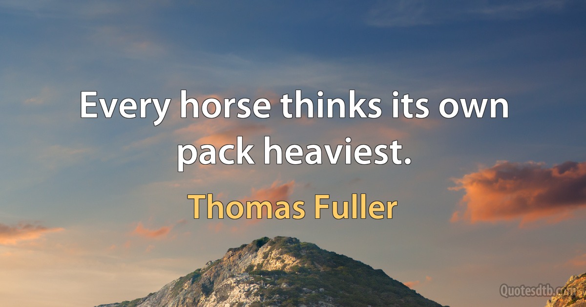 Every horse thinks its own pack heaviest. (Thomas Fuller)