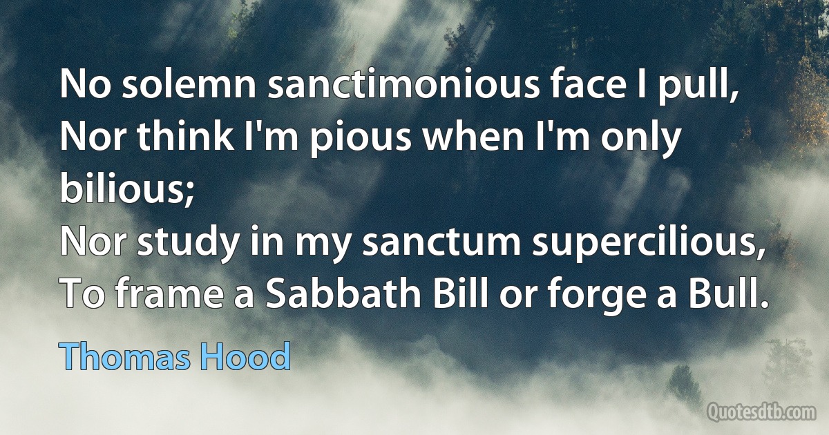 No solemn sanctimonious face I pull,
Nor think I'm pious when I'm only bilious;
Nor study in my sanctum supercilious,
To frame a Sabbath Bill or forge a Bull. (Thomas Hood)