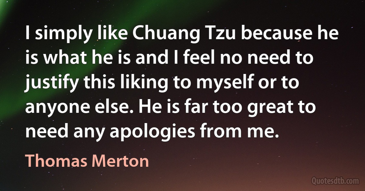 I simply like Chuang Tzu because he is what he is and I feel no need to justify this liking to myself or to anyone else. He is far too great to need any apologies from me. (Thomas Merton)