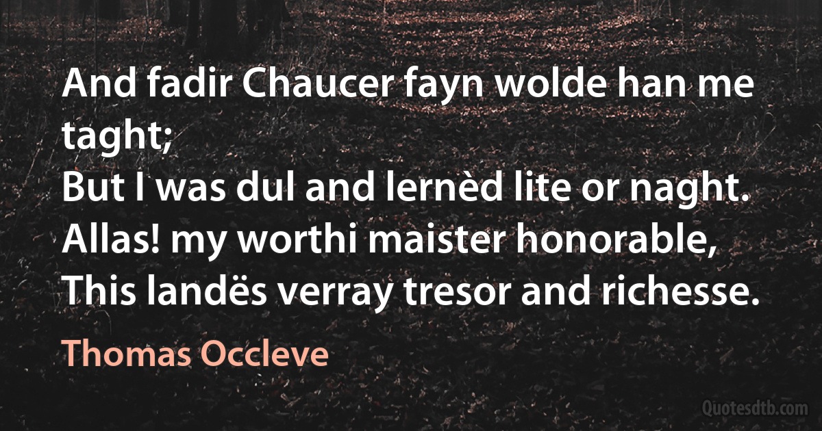 And fadir Chaucer fayn wolde han me taght;
But I was dul and lernèd lite or naght.
Allas! my worthi maister honorable,
This landës verray tresor and richesse. (Thomas Occleve)