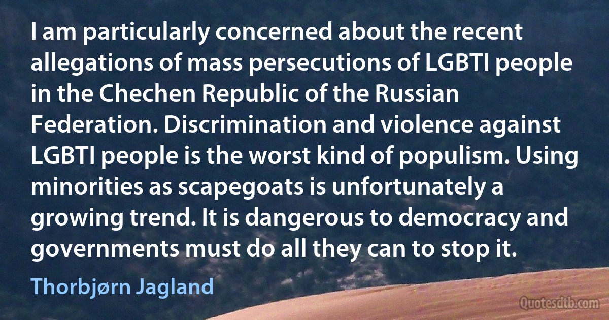 I am particularly concerned about the recent allegations of mass persecutions of LGBTI people in the Chechen Republic of the Russian Federation. Discrimination and violence against LGBTI people is the worst kind of populism. Using minorities as scapegoats is unfortunately a growing trend. It is dangerous to democracy and governments must do all they can to stop it. (Thorbjørn Jagland)