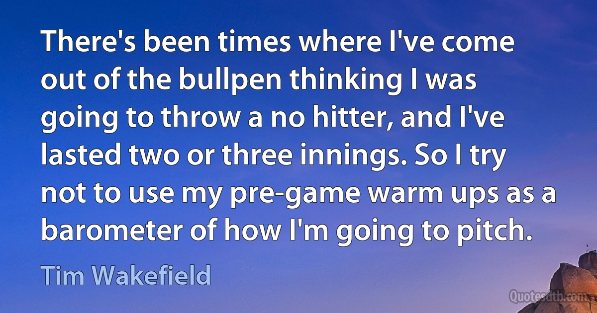 There's been times where I've come out of the bullpen thinking I was going to throw a no hitter, and I've lasted two or three innings. So I try not to use my pre-game warm ups as a barometer of how I'm going to pitch. (Tim Wakefield)