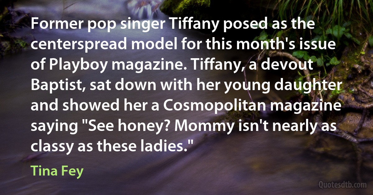 Former pop singer Tiffany posed as the centerspread model for this month's issue of Playboy magazine. Tiffany, a devout Baptist, sat down with her young daughter and showed her a Cosmopolitan magazine saying "See honey? Mommy isn't nearly as classy as these ladies." (Tina Fey)