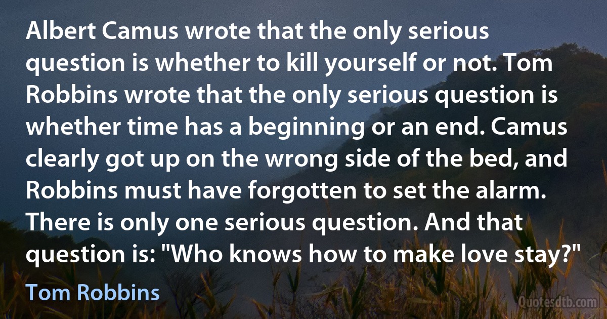 Albert Camus wrote that the only serious question is whether to kill yourself or not. Tom Robbins wrote that the only serious question is whether time has a beginning or an end. Camus clearly got up on the wrong side of the bed, and Robbins must have forgotten to set the alarm. There is only one serious question. And that question is: "Who knows how to make love stay?" (Tom Robbins)