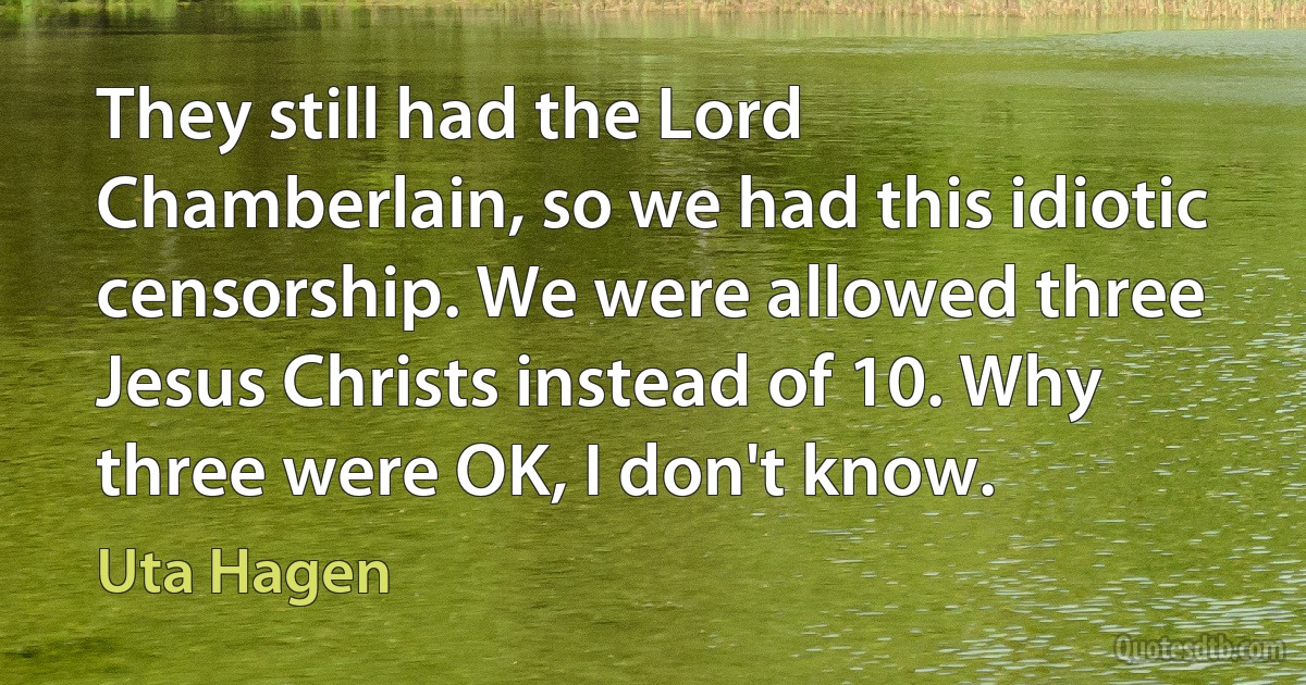 They still had the Lord Chamberlain, so we had this idiotic censorship. We were allowed three Jesus Christs instead of 10. Why three were OK, I don't know. (Uta Hagen)