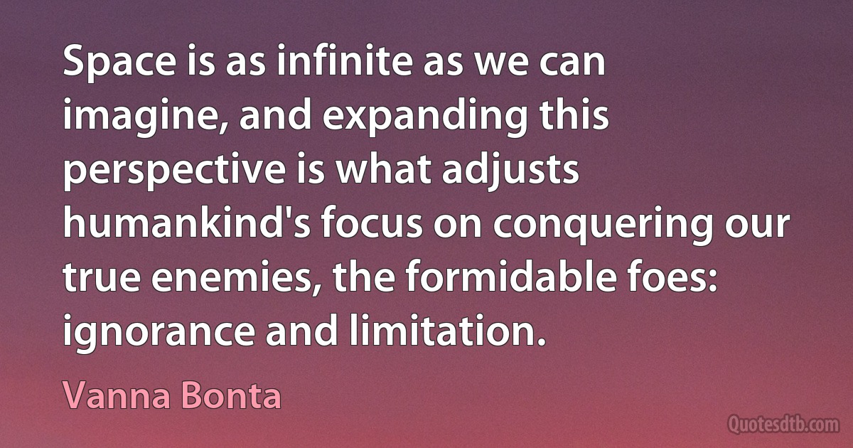 Space is as infinite as we can imagine, and expanding this perspective is what adjusts humankind's focus on conquering our true enemies, the formidable foes: ignorance and limitation. (Vanna Bonta)