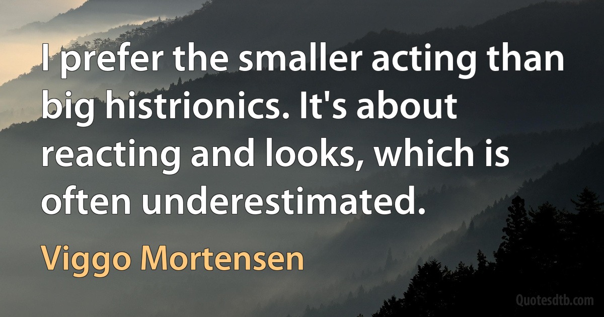 I prefer the smaller acting than big histrionics. It's about reacting and looks, which is often underestimated. (Viggo Mortensen)