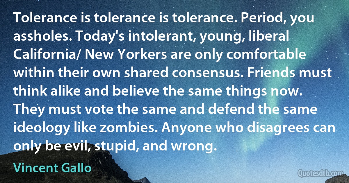 Tolerance is tolerance is tolerance. Period, you assholes. Today's intolerant, young, liberal California/ New Yorkers are only comfortable within their own shared consensus. Friends must think alike and believe the same things now. They must vote the same and defend the same ideology like zombies. Anyone who disagrees can only be evil, stupid, and wrong. (Vincent Gallo)