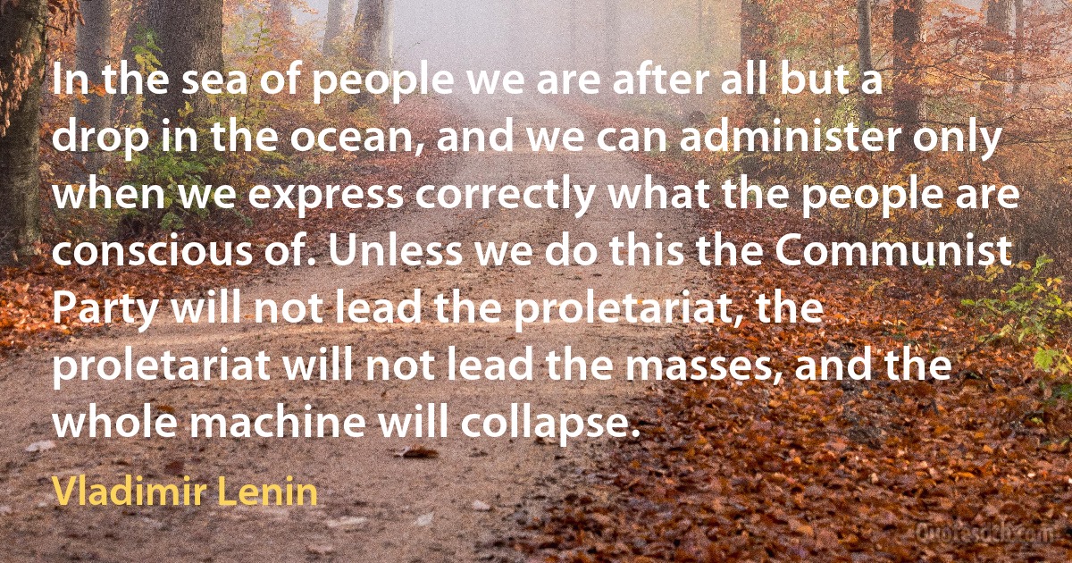 In the sea of people we are after all but a drop in the ocean, and we can administer only when we express correctly what the people are conscious of. Unless we do this the Communist Party will not lead the proletariat, the proletariat will not lead the masses, and the whole machine will collapse. (Vladimir Lenin)