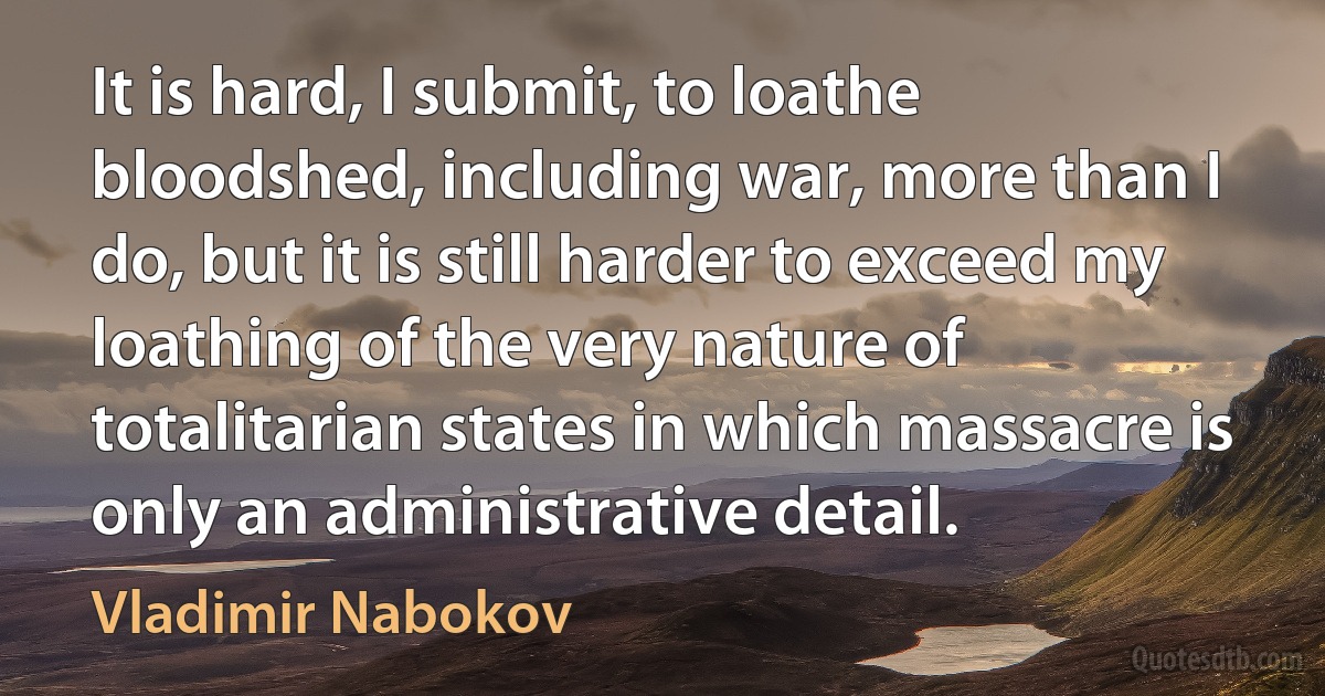 It is hard, I submit, to loathe bloodshed, including war, more than I do, but it is still harder to exceed my loathing of the very nature of totalitarian states in which massacre is only an administrative detail. (Vladimir Nabokov)