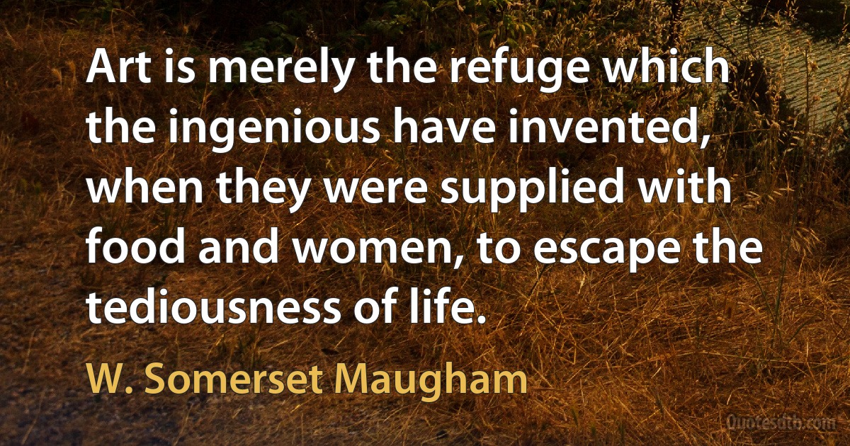 Art is merely the refuge which the ingenious have invented, when they were supplied with food and women, to escape the tediousness of life. (W. Somerset Maugham)